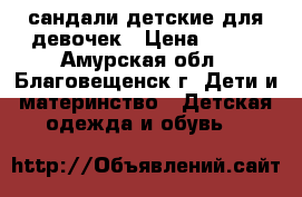 сандали детские для девочек › Цена ­ 100 - Амурская обл., Благовещенск г. Дети и материнство » Детская одежда и обувь   